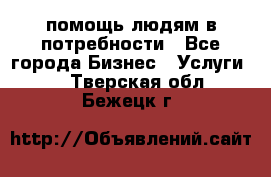 помощь людям в потребности - Все города Бизнес » Услуги   . Тверская обл.,Бежецк г.